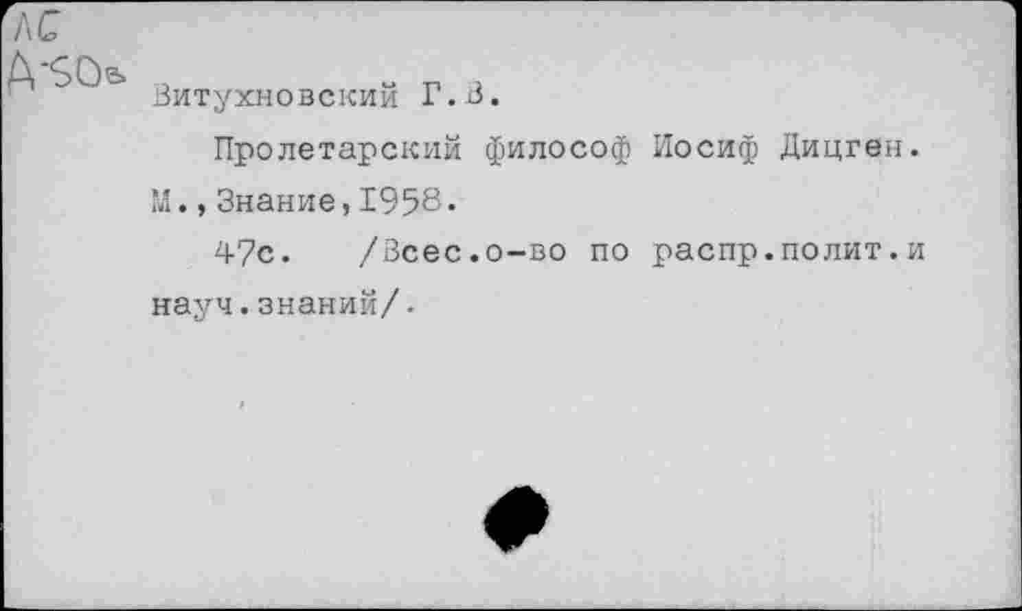 ﻿Витухновский Г.В.
Пролетарский философ Иосиф Дицген. М.,Знание,1958.
47с. /Всес.о-во по распр.полит.и науч.знаний/•